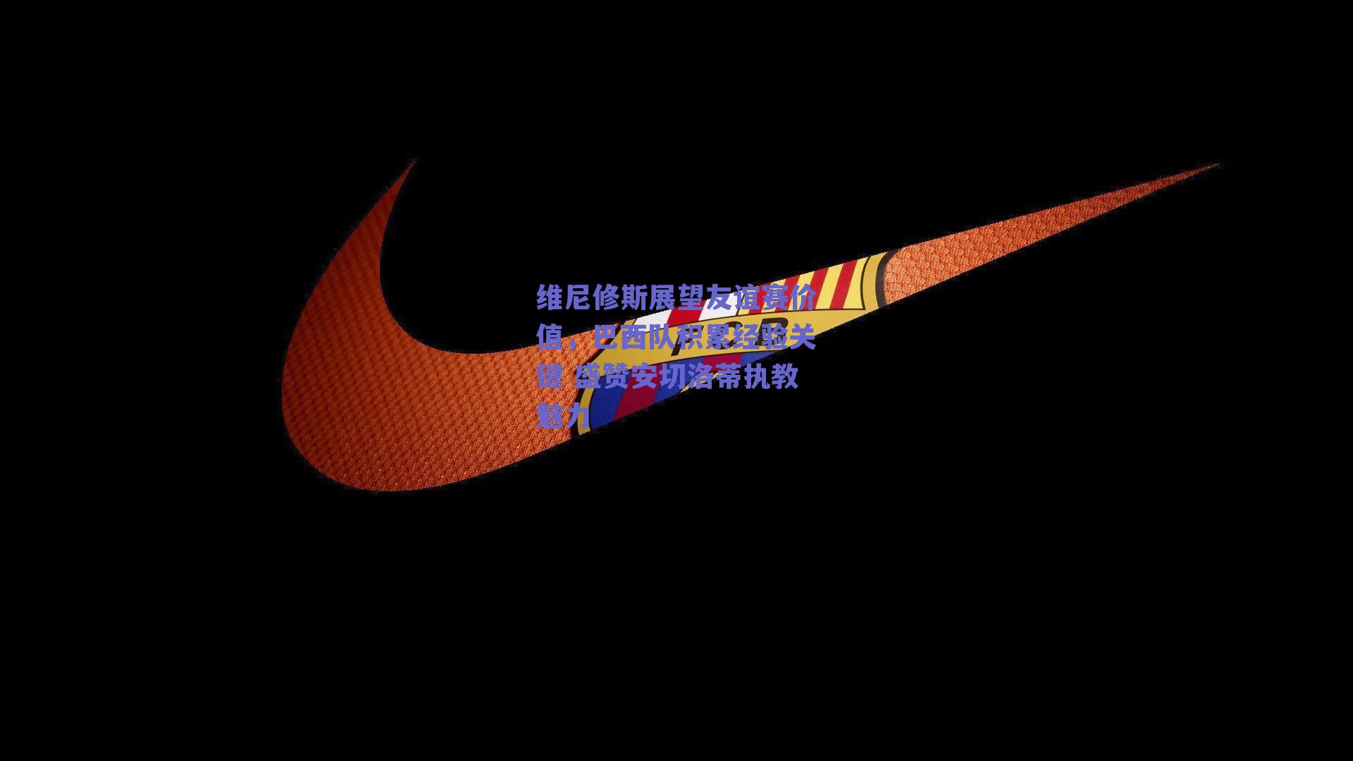 维尼修斯展望友谊赛价值,巴西队积累经验关键 盛赞安切洛蒂执教魅力