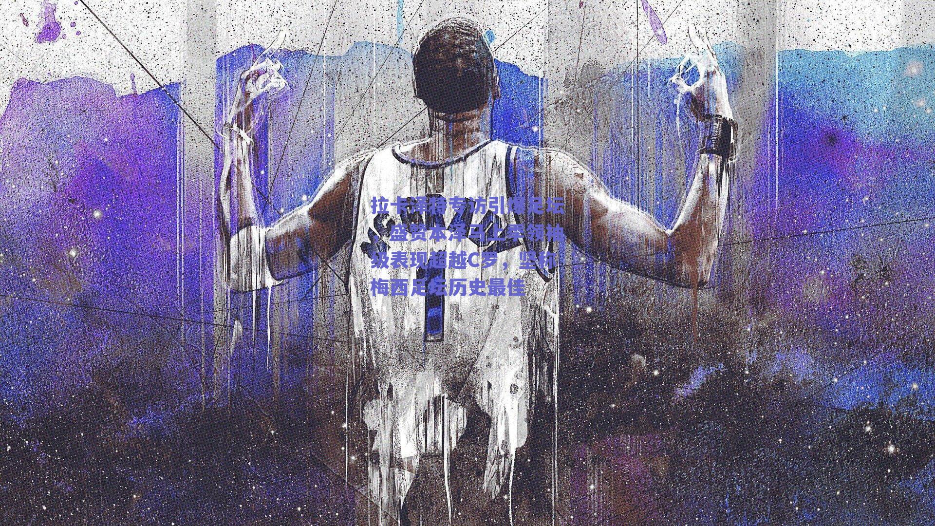 拉卡泽特专访引爆足坛，盛赞本泽马上季领袖级表现超越C罗，坚称梅西足坛历史最佳